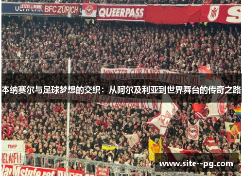 本纳赛尔与足球梦想的交织：从阿尔及利亚到世界舞台的传奇之路